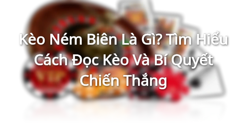 Kèo Ném Biên Là Gì? Tìm Hiểu Cách Đọc Kèo Và Bí Quyết Chiến Thắng