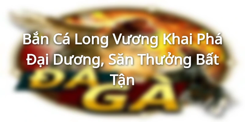 Bắn Cá Long Vương - Khai Phá Đại Dương, Săn Thưởng Bất Tận