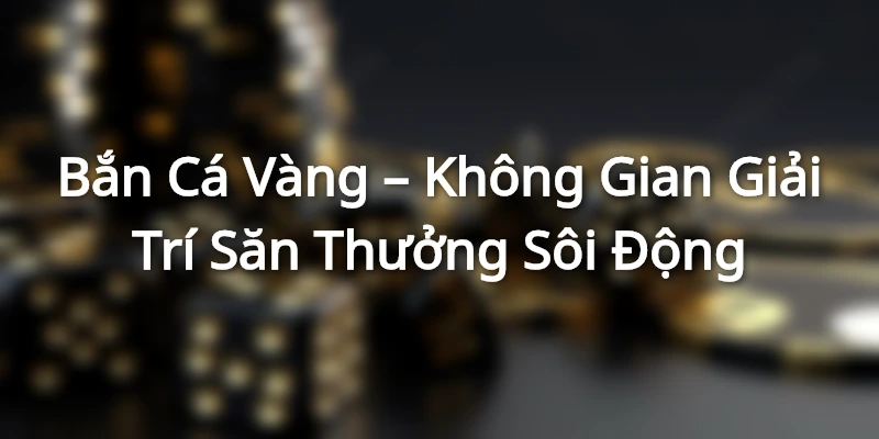 Bắn Cá Vàng – Không Gian Giải Trí Săn Thưởng Sôi Động